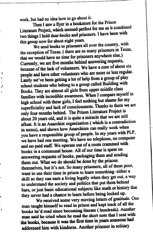 Thmlnwlflyuinlbook!flt[um:?ximn Literaure Project, which seemed perfect for me as it combined lvlo!hinfllholddm—hwkslndpdmnlhvebsnwilh this group now for about eight years. ‘We send books to prisoners all over the country, with he exception of Texas. ( there are so many prisoners in Texas. that we would have o time for prisoners anywhere else.) Currently, we are five months behind answering requesis, b:umeoflhehckofvolum“lehlvelmnhbomsix thotbuwwwmmmorlmngfln. Lately we’ve been getting a lot of help from a group of play school students who belong 1o a group called Building with Books. They are almost al girls from upper middle class families with incredible awareness. When | compare myself in high school with these girls, I feel nothing but shame for my superficiality and lack of consciousness. Thanks to them we are only four months behind. The Prison Literature Project is about 20 years old, and it is quite a miracle that we e siill nfllelismAmchistn-gminflon(whinhiuwmndkunn inlclmi),’ndxhowshflwmchilmunlullywolkwhm you have a responsible group of people. In my years with PLP. ‘e have had one meeting. We have no telephone, no computer and no paid staff. We operate out of a room cramned with books in a communal house. Al of our time is spent on answering requests of books, packaging them and sending them out. What we do should be done by the prisons themselves, but it’s not. So many prisoners, all of them poor, want to use their time in prison o learn something- either skill so they can earn living legally when they get out, a way {0 understand the society and politics that put them behind bars, orjust basic educational subjects like math or history that an«hflnmwlumbdmb:inglmkedup. ‘We received some very moving letters of gratitude. One mmbduhimdfwmdinptimnmdhpuneknhllthe books he’d read since becoming literate ( hundreds). Another mnuidheahdwhflnhcnld\hcfimnmfinlsemwilh mmmhwmfi-mhmmm nddmledhimvi\hkindm:.Am\hflpfiwnfiinsofiflly